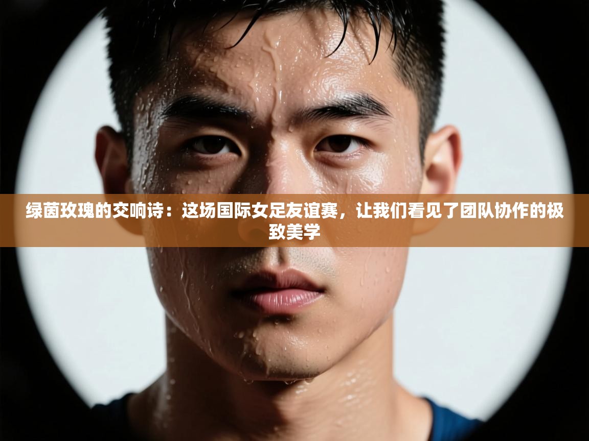 绿茵玫瑰的交响诗：这场国际女足友谊赛，让我们看见了团队协作的极致美学  第1张