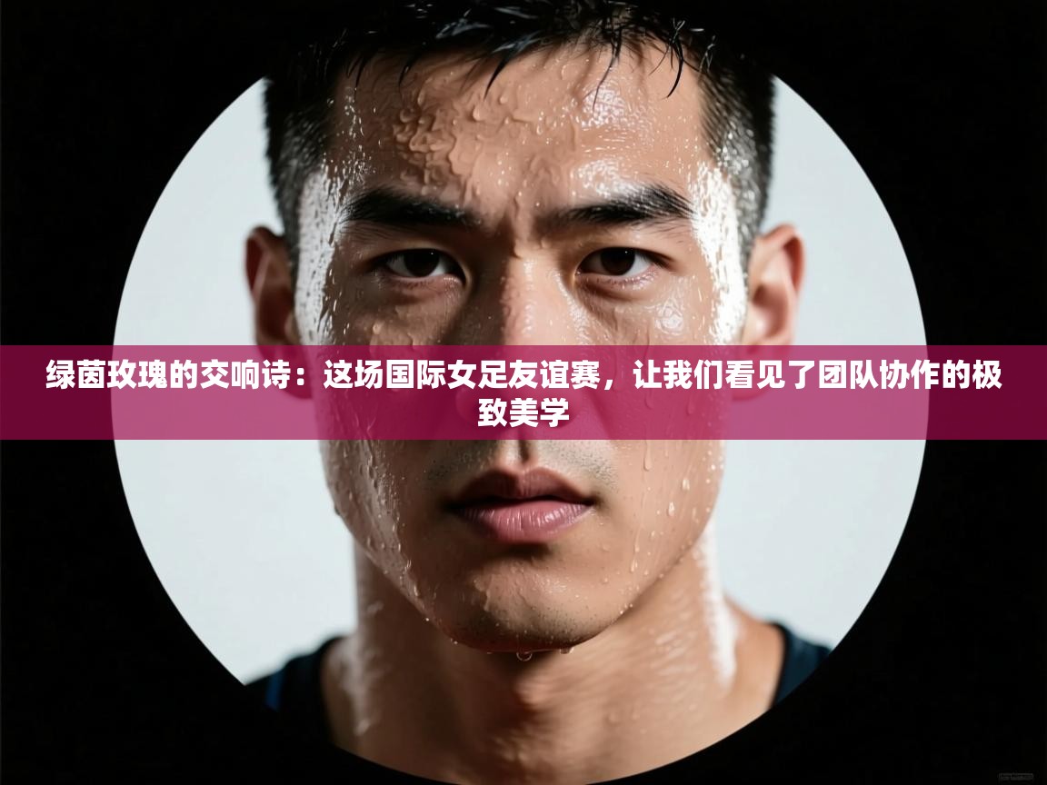 绿茵玫瑰的交响诗：这场国际女足友谊赛，让我们看见了团队协作的极致美学  第2张