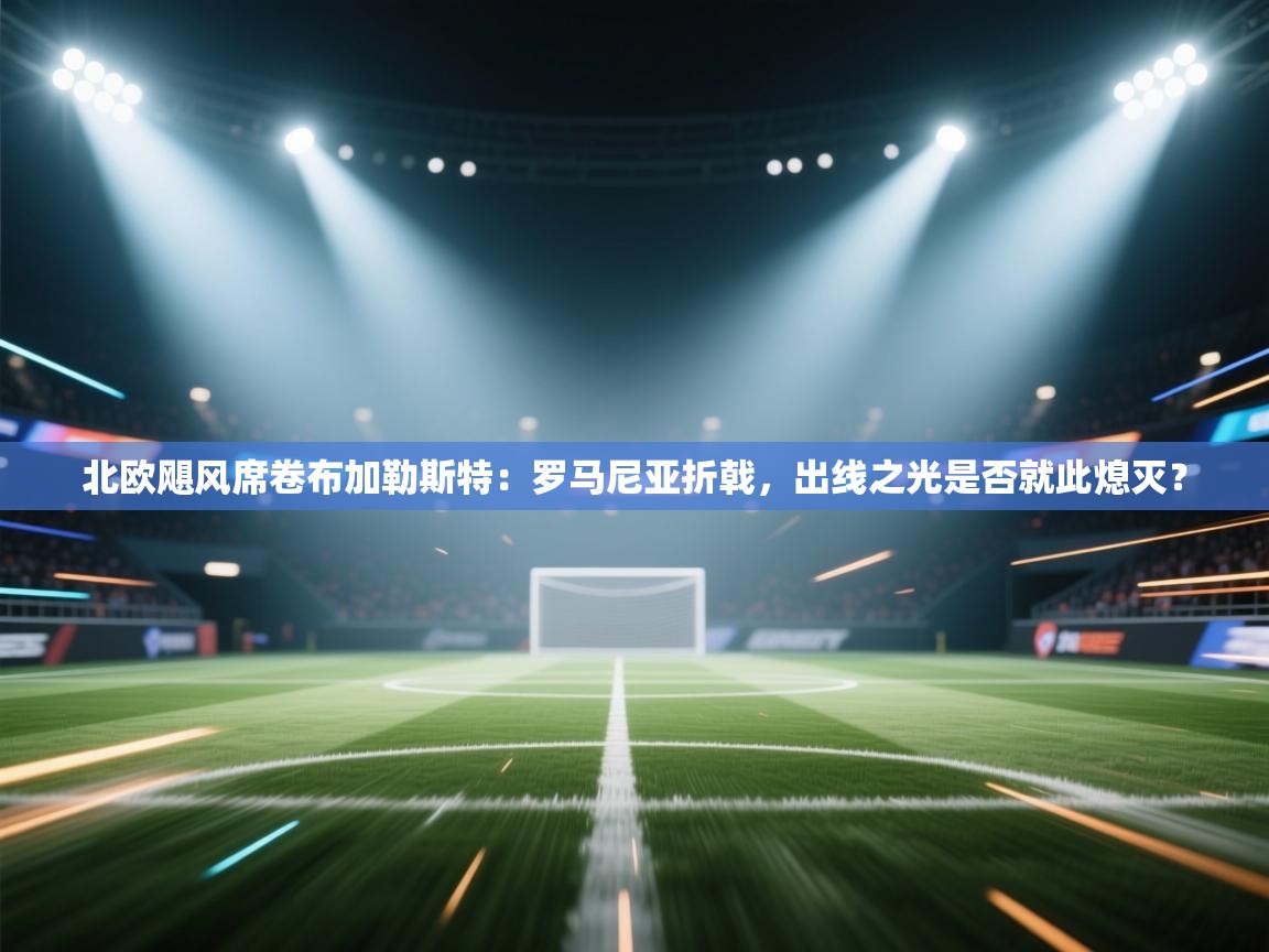 北欧飓风席卷布加勒斯特：罗马尼亚折戟，出线之光是否就此熄灭？  第2张