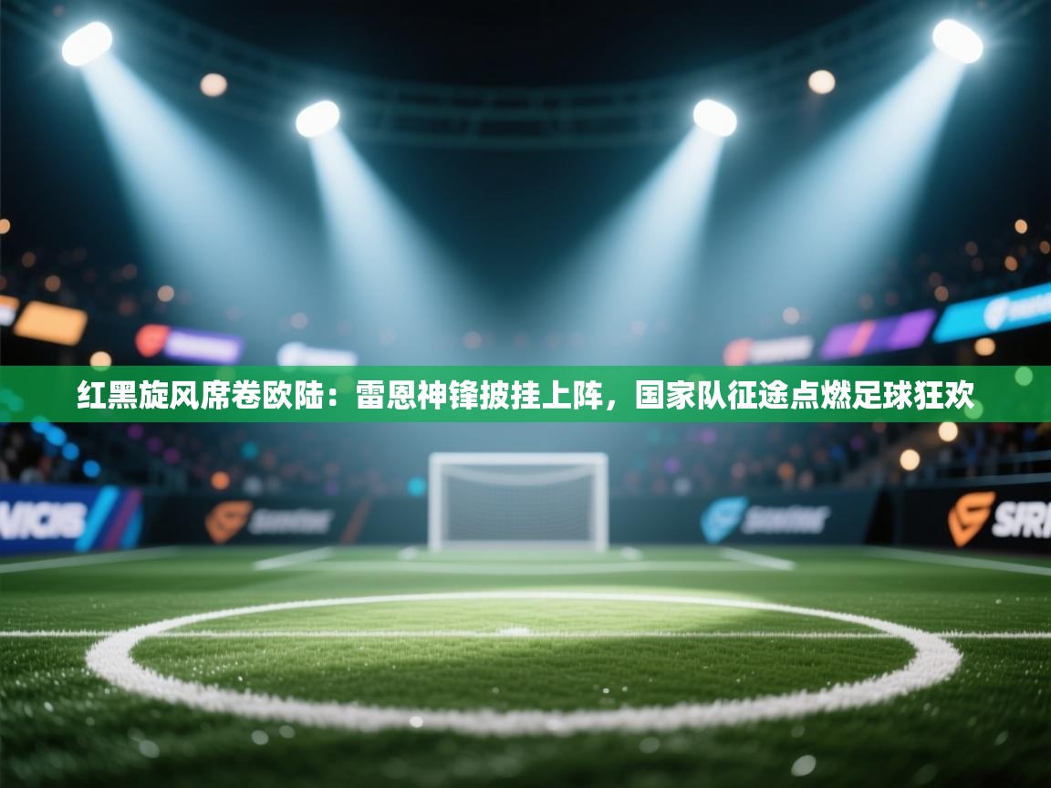 红黑旋风席卷欧陆：雷恩神锋披挂上阵，国家队征途点燃足球狂欢  第2张